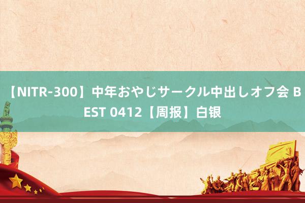 【NITR-300】中年おやじサークル中出しオフ会 BEST 0412【周报】白银