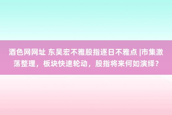 酒色网网址 东吴宏不雅股指逐日不雅点 |市集激荡整理，板块快速轮动，股指将来何如演绎？