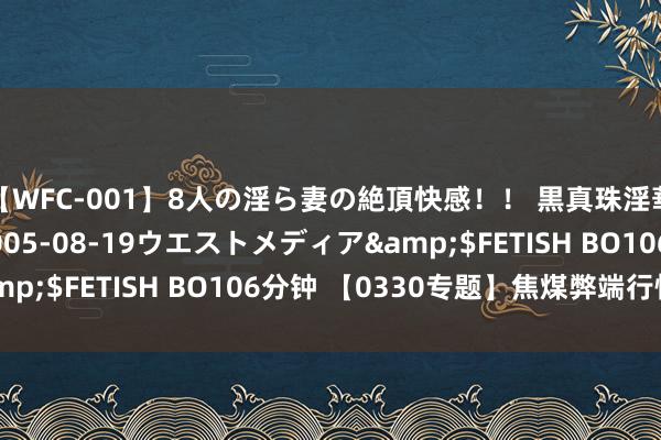 【WFC-001】8人の淫ら妻の絶頂快感！！ 黒真珠淫華帳</a>2005-08-19ウエストメディア&$FETISH BO106分钟 【0330专题】焦煤弊端行情保管