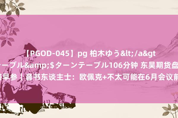 【PGOD-045】pg 柏木ゆう</a>2011-09-25ターンテーブル&$ターンテーブル106分钟 东吴期货盘考所策略早参｜音书东谈主士：欧佩克+不太可能在6月会议前转变产量策略！对原油系商品影响几何？