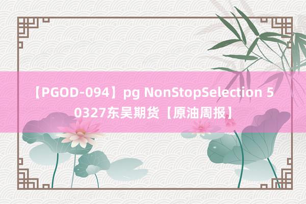 【PGOD-094】pg NonStopSelection 5 0327东吴期货【原油周报】