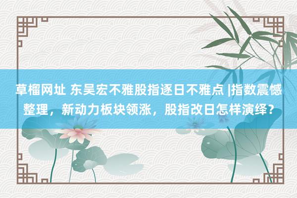 草榴网址 东吴宏不雅股指逐日不雅点 |指数震憾整理，新动力板块领涨，股指改日怎样演绎？