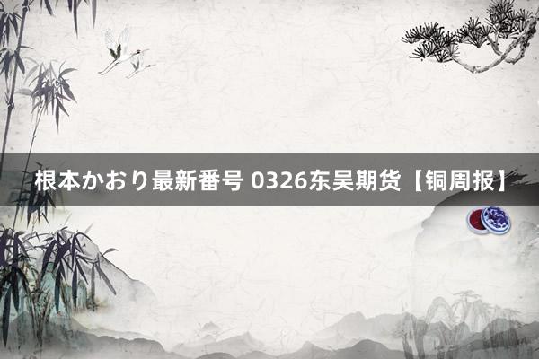 根本かおり最新番号 0326东吴期货【铜周报】