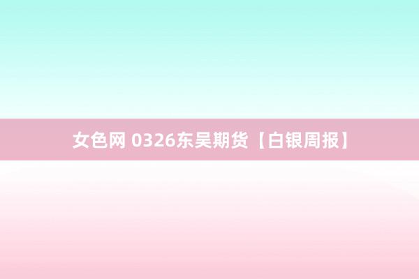 女色网 0326东吴期货【白银周报】