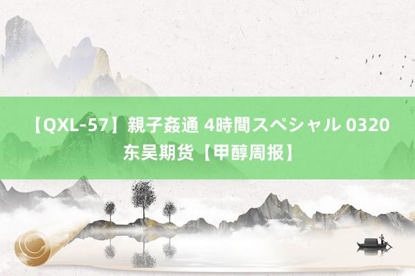 【QXL-57】親子姦通 4時間スペシャル 0320东吴期货【甲醇周报】