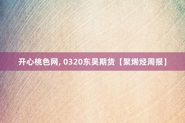 开心桃色网， 0320东吴期货【聚烯烃周报】