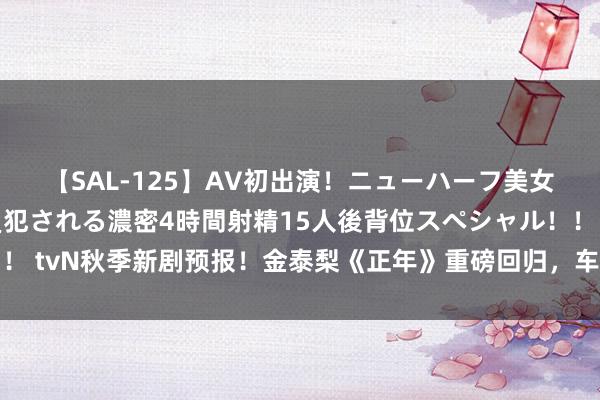 【SAL-125】AV初出演！ニューハーフ美女達が強烈バックで全員犯される濃密4時間射精15人後背位スペシャル！！ tvN秋季新剧预报！金泰梨《正年》重磅回归，车珠英丽都变身古装女主