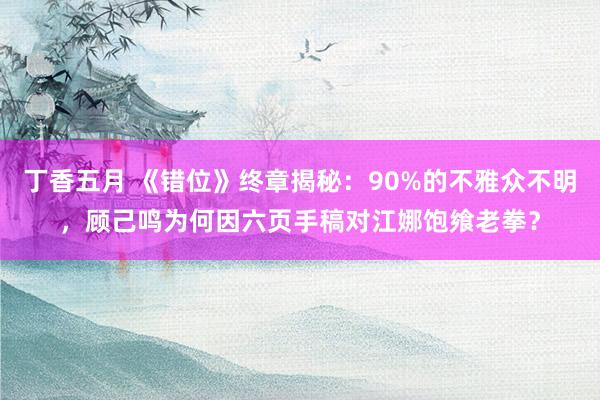 丁香五月 《错位》终章揭秘：90%的不雅众不明，顾己鸣为何因六页手稿对江娜饱飨老拳？