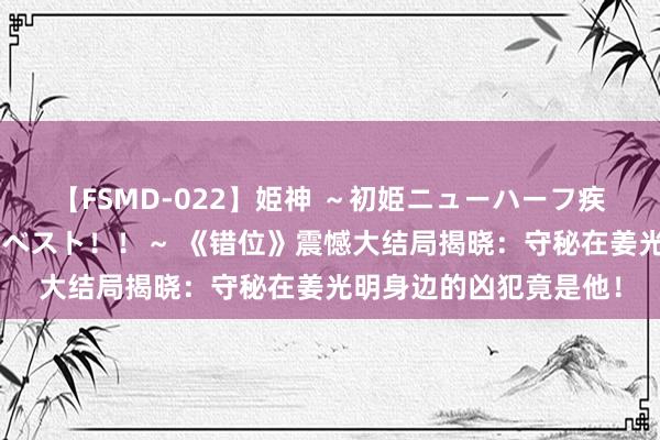 【FSMD-022】姫神 ～初姫ニューハーフ疾風怒濤の初撮り4時間ベスト！！～ 《错位》震憾大结局揭晓：守秘在姜光明身边的凶犯竟是他！