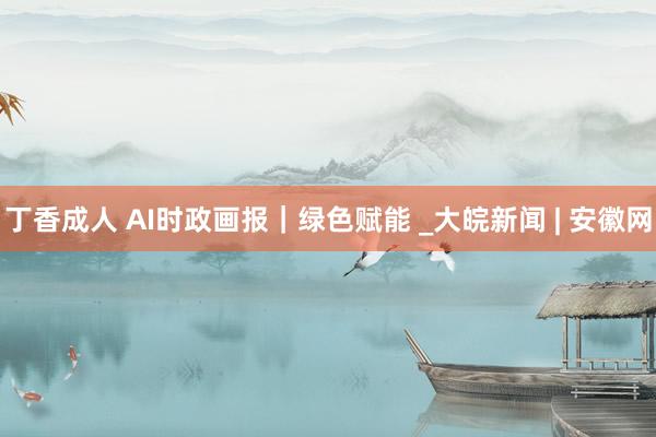 丁香成人 AI时政画报｜绿色赋能 _大皖新闻 | 安徽网