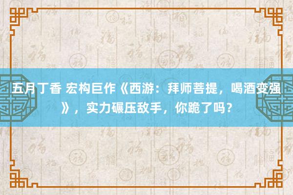 五月丁香 宏构巨作《西游：拜师菩提，喝酒变强》，实力碾压敌手，你跪了吗？