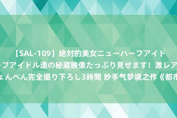 【SAL-109】絶対的美女ニューハーフアイドル大集合！！ ニューハーフアイドル達の秘蔵映像たっぷり見せます！激レア生しょんべん完全撮り下ろし3時間 妙手气梦境之作《都市鉴宝狂圣》，被安排的清解析楚