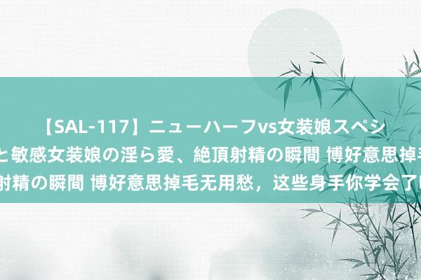 【SAL-117】ニューハーフvs女装娘スペシャル 猥褻ニューハーフと敏感女装娘の淫ら愛、絶頂射精の瞬間 博好意思掉毛无用愁，这些身手你学会了吗？