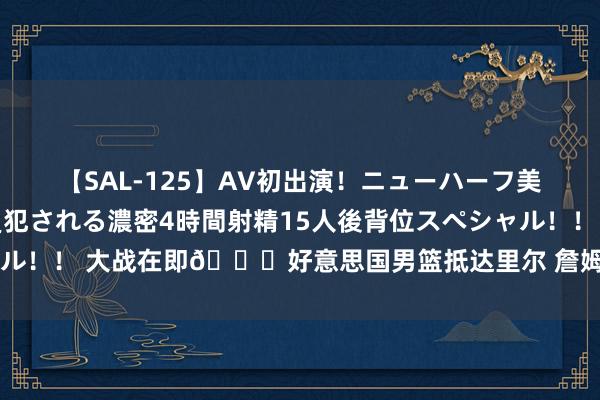 【SAL-125】AV初出演！ニューハーフ美女達が強烈バックで全員犯される濃密4時間射精15人後背位スペシャル！！ 大战在即?好意思国男篮抵达里尔 詹姆斯红色上衣颇为拉风