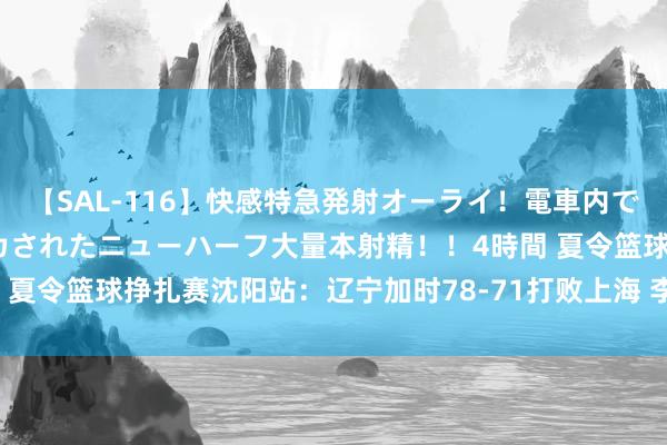 【SAL-116】快感特急発射オーライ！電車内で痴漢集団に気持ちよくイカされたニューハーフ大量本射精！！4時間 夏令篮球挣扎赛沈阳站：辽宁加时78-71打败上海 李添荣空砍21分