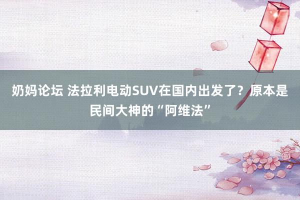 奶妈论坛 法拉利电动SUV在国内出发了？原本是民间大神的“阿维法”