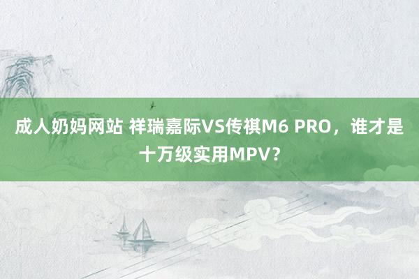 成人奶妈网站 祥瑞嘉际VS传祺M6 PRO，谁才是十万级实用MPV？