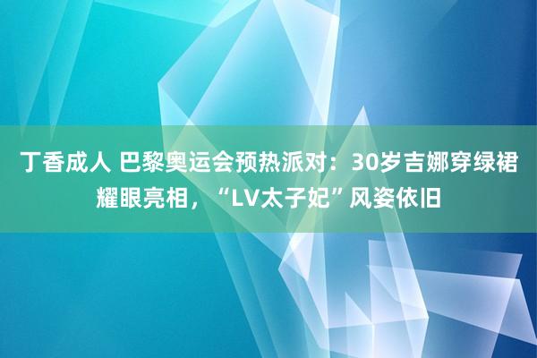 丁香成人 巴黎奥运会预热派对：30岁吉娜穿绿裙耀眼亮相，“LV太子妃”风姿依旧