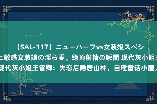 【SAL-117】ニューハーフvs女装娘スペシャル 猥褻ニューハーフと敏感女装娘の淫ら愛、絶頂射精の瞬間 现代灰小姐王雪卿：失恋后隐居山林，自建童话小屋，日子金碧光芒