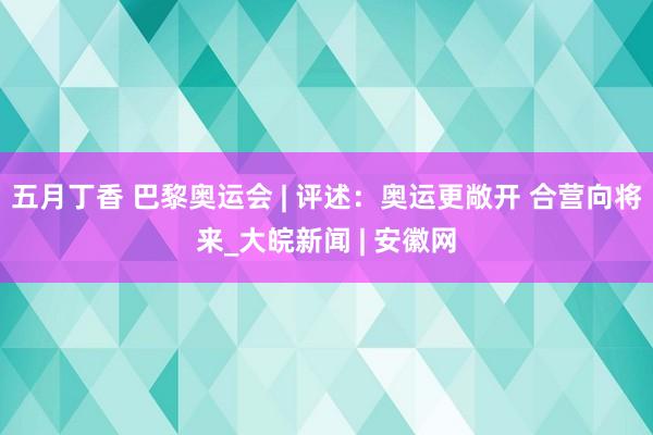 五月丁香 巴黎奥运会 | 评述：奥运更敞开 合营向将来_大皖新闻 | 安徽网