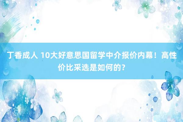 丁香成人 10大好意思国留学中介报价内幕！高性价比采选是如何的？