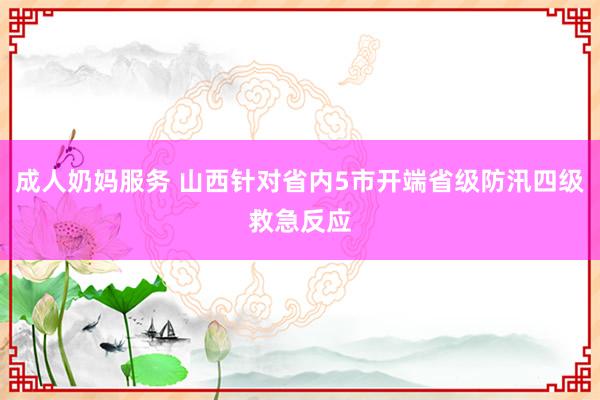 成人奶妈服务 山西针对省内5市开端省级防汛四级救急反应