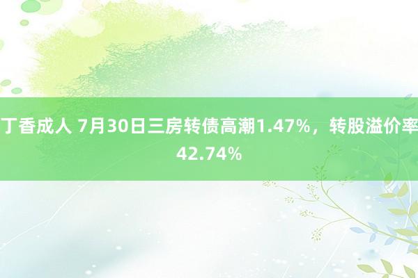 丁香成人 7月30日三房转债高潮1.47%，转股溢价率42.74%