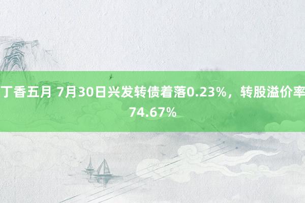 丁香五月 7月30日兴发转债着落0.23%，转股溢价率74.67%