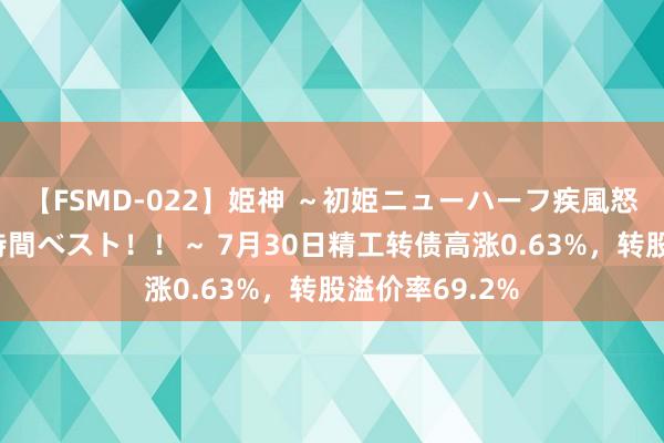 【FSMD-022】姫神 ～初姫ニューハーフ疾風怒濤の初撮り4時間ベスト！！～ 7月30日精工转债高涨0.63%，转股溢价率69.2%