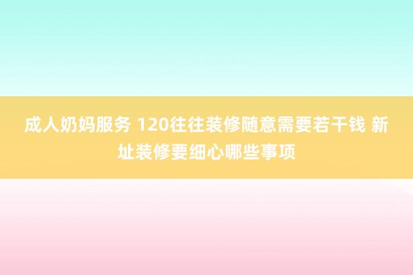 成人奶妈服务 120往往装修随意需要若干钱 新址装修要细心哪些事项