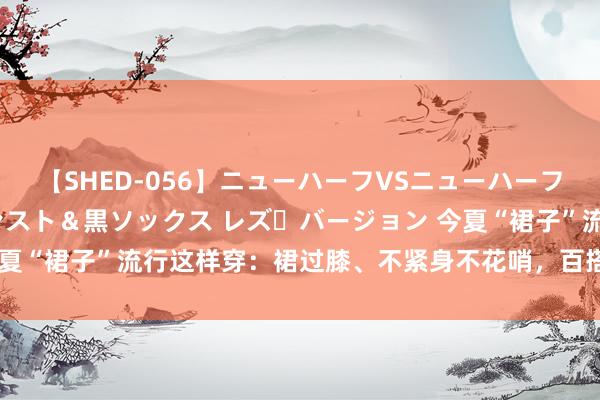 【SHED-056】ニューハーフVSニューハーフ 不純同性肛遊 3 黒パンスト＆黒ソックス レズ・バージョン 今夏“裙子”流行这样穿：裙过膝、不紧身不花哨，百搭耐看，超好意思