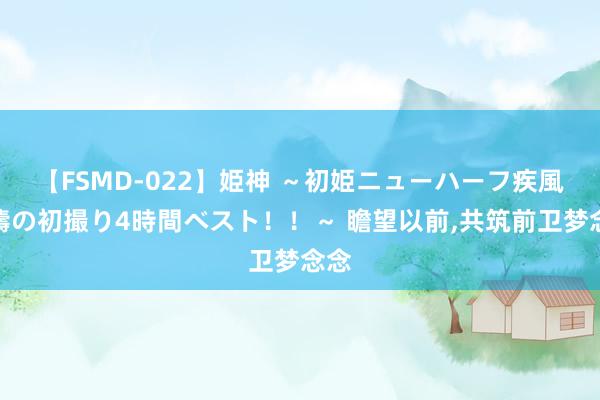 【FSMD-022】姫神 ～初姫ニューハーフ疾風怒濤の初撮り4時間ベスト！！～ 瞻望以前，共筑前卫梦念念