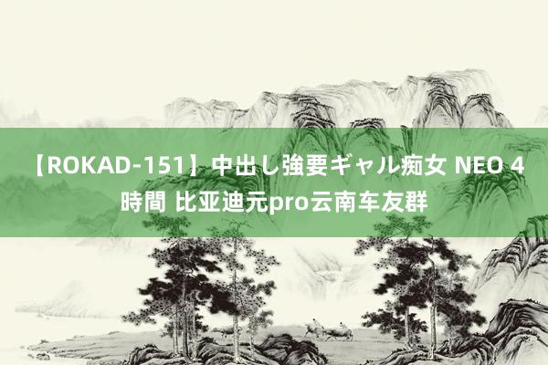 【ROKAD-151】中出し強要ギャル痴女 NEO 4時間 比亚迪元pro云南车友群