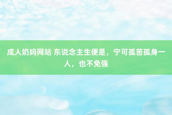 成人奶妈网站 东说念主生便是，宁可孤苦孤身一人，也不免强