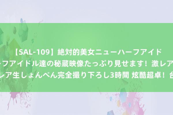 【SAL-109】絶対的美女ニューハーフアイドル大集合！！ ニューハーフアイドル達の秘蔵映像たっぷり見せます！激レア生しょんべん完全撮り下ろし3時間 炫酷超卓！台湾SWAG风暴席卷公共