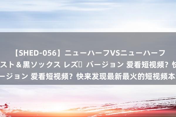 【SHED-056】ニューハーフVSニューハーフ 不純同性肛遊 3 黒パンスト＆黒ソックス レズ・バージョン 爱看短视频？快来发现最新最火的短视频本色吧！