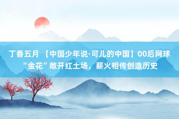 丁香五月 【中国少年说·可儿的中国】00后网球“金花”敞开红土场，薪火相传创造历史