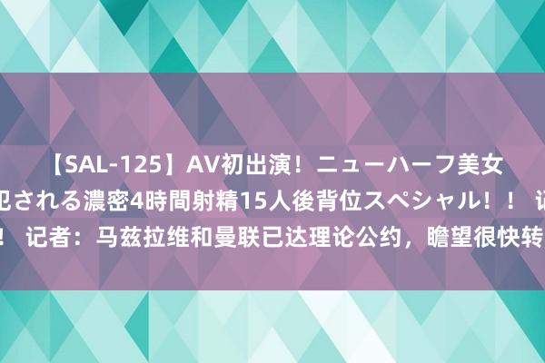 【SAL-125】AV初出演！ニューハーフ美女達が強烈バックで全員犯される濃密4時間射精15人後背位スペシャル！！ 记者：马兹拉维和曼联已达理论公约，瞻望很快转会&拜仁思卖掉他