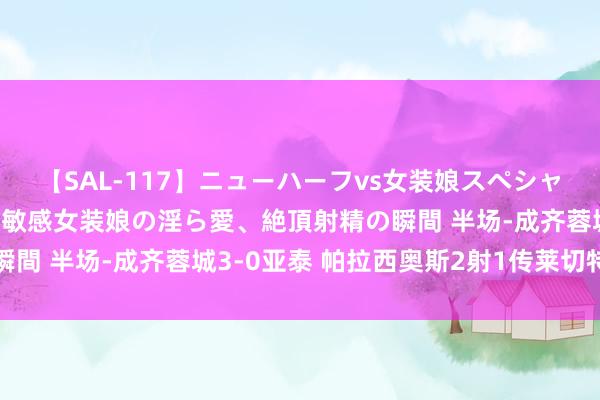 【SAL-117】ニューハーフvs女装娘スペシャル 猥褻ニューハーフと敏感女装娘の淫ら愛、絶頂射精の瞬間 半场-成齐蓉城3-0亚泰 帕拉西奥斯2射1传莱切特立功