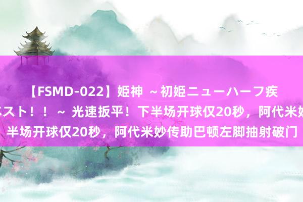 【FSMD-022】姫神 ～初姫ニューハーフ疾風怒濤の初撮り4時間ベスト！！～ 光速扳平！下半场开球仅20秒，阿代米妙传助巴顿左脚抽射破门