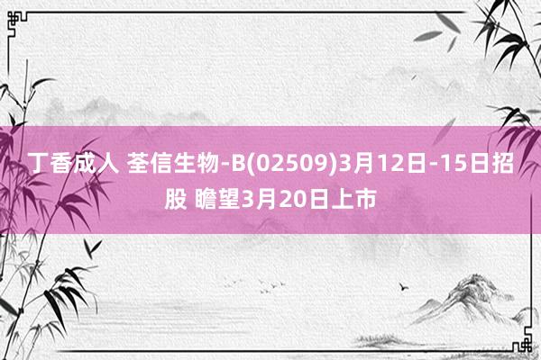 丁香成人 荃信生物-B(02509)3月12日-15日招股 瞻望3月20日上市