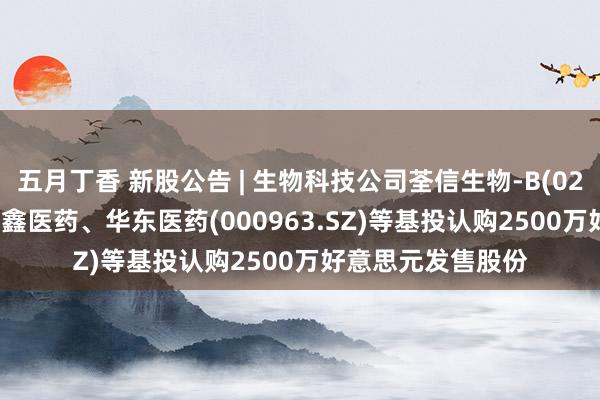 五月丁香 新股公告 | 生物科技公司荃信生物-B(02509)今起招股 健鑫医药、华东医药(000963.SZ)等基投认购2500万好意思元发售股份