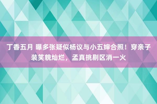 丁香五月 曝多张疑似杨议与小五婶合照！穿亲子装笑貌灿烂，孟真挑剔区消一火