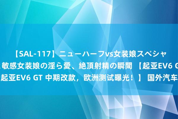 【SAL-117】ニューハーフvs女装娘スペシャル 猥褻ニューハーフと敏感女装娘の淫ら愛、絶頂射精の瞬間 【起亚EV6 GT 中期改款，欧洲测试曝光！】 国外汽车专科媒体Ca