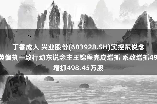 丁香成人 兴业股份(603928.SH)实控东说念主之曹连英偏执一致行动东说念主王锦程完成增抓 系数增抓498.45万股