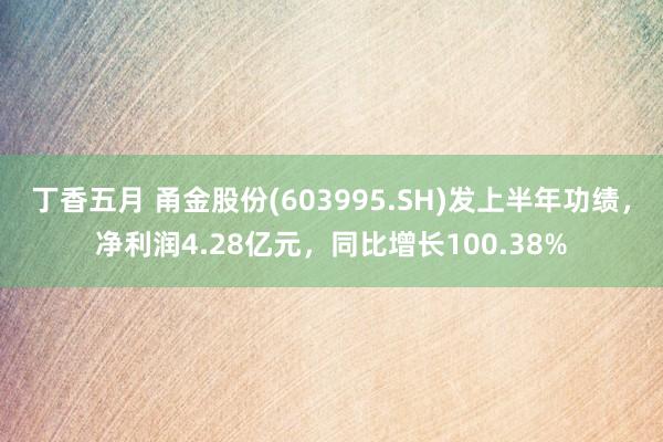 丁香五月 甬金股份(603995.SH)发上半年功绩，净利润4.28亿元，同比增长100.38%