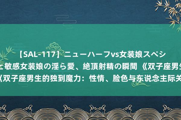 【SAL-117】ニューハーフvs女装娘スペシャル 猥褻ニューハーフと敏感女装娘の淫ら愛、絶頂射精の瞬間 《双子座男生的独到魔力：性情、脸色与东说念主际关系的深度认识》