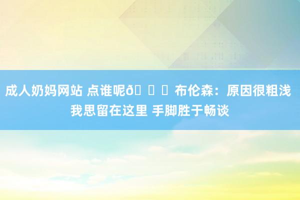 成人奶妈网站 点谁呢?布伦森：原因很粗浅 我思留在这里 手脚胜于畅谈