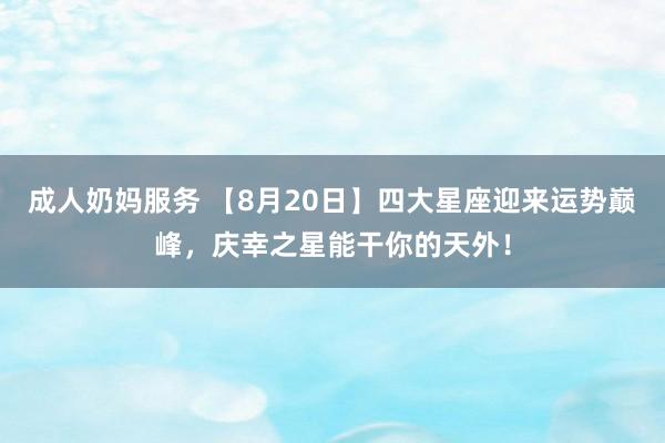 成人奶妈服务 【8月20日】四大星座迎来运势巅峰，庆幸之星能干你的天外！