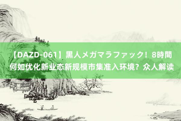 【DAZD-061】黒人メガマラファック！8時間 何如优化新业态新规模市集准入环境？众人解读